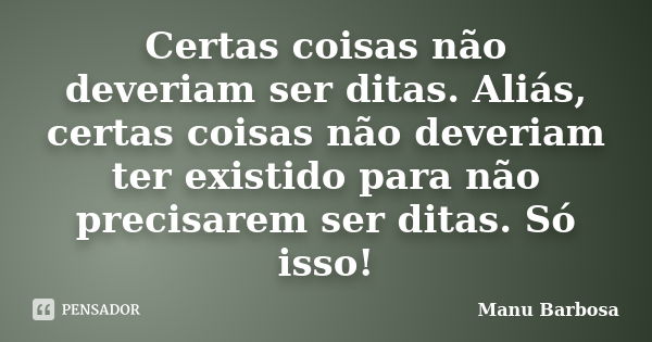 Certas coisas não deveriam ser ditas. Aliás, certas coisas não deveriam ter existido para não precisarem ser ditas. Só isso!... Frase de Manu Barbosa.