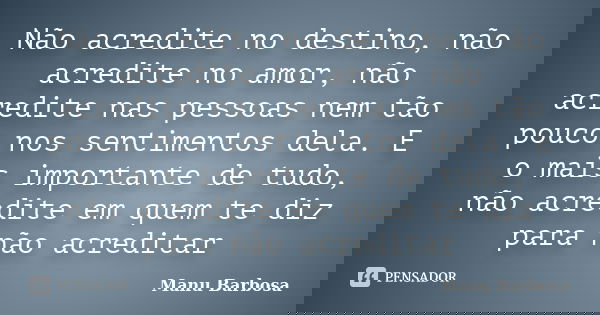 Não acredite no destino, não acredite no amor, não acredite nas pessoas nem tão pouco nos sentimentos dela. E o mais importante de tudo, não acredite em quem te... Frase de Manu Barbosa.