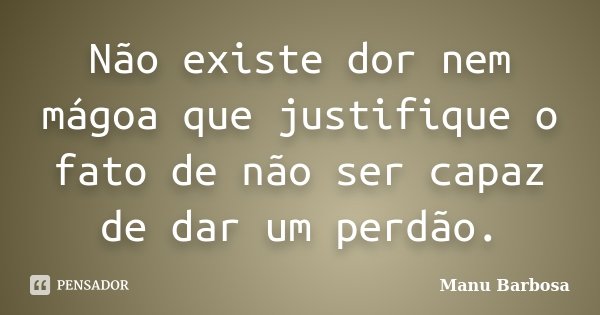 Não existe dor nem mágoa que justifique o fato de não ser capaz de dar um perdão.... Frase de Manu Barbosa.