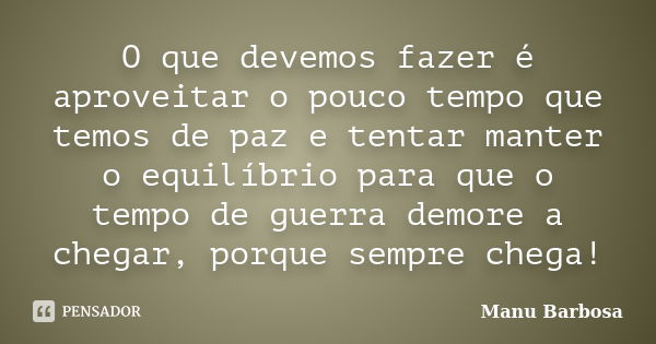 O que devemos fazer é aproveitar o pouco tempo que temos de paz e tentar manter o equilíbrio para que o tempo de guerra demore a chegar, porque sempre chega!... Frase de Manu Barbosa.