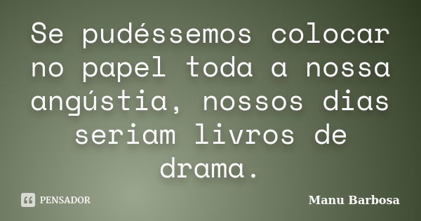 Se pudéssemos colocar no papel toda a nossa angústia, nossos dias seriam livros de drama.... Frase de Manu Barbosa.