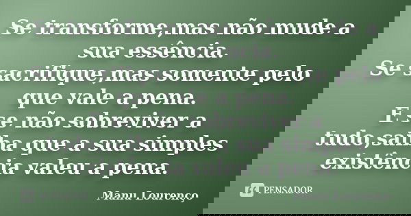 Se transforme,mas não mude a sua essência. Se sacrifique,mas somente pelo que vale a pena. E se não sobreviver a tudo,saiba que a sua simples existência valeu a... Frase de Manu Lourenço.
