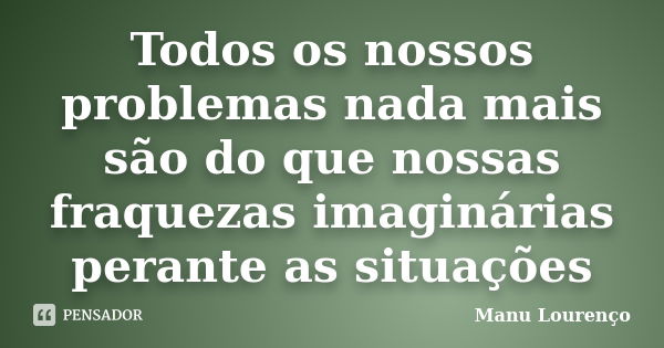 Todos os nossos problemas nada mais são do que nossas fraquezas imaginárias perante as situações... Frase de Manu Lourenço.