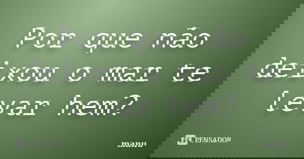 Por que não deixou o mar te levar hem?... Frase de Manu.