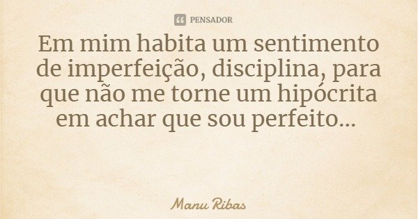 Em mim habita um sentimento de imperfeição, disciplina, para que não me torne um hipócrita em achar que sou perfeito...... Frase de Manu Ribas.