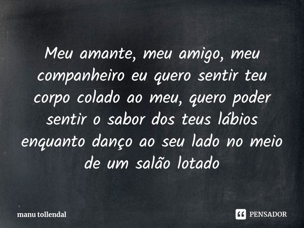 Meu amante, meu amigo, meu companheiro eu quero sentir teu corpo colado ao meu, quero poder sentir o sabor dos teus lábios enquanto danço ao seu lado no meio de... Frase de manu tollendal.