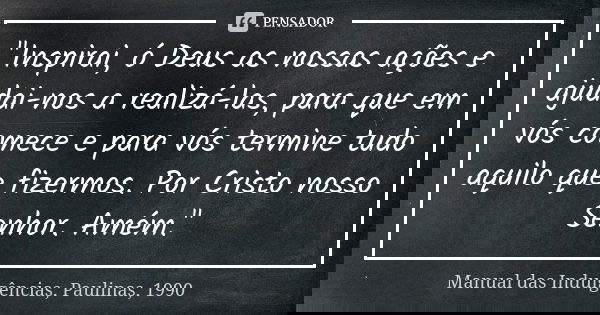 "Inspirai, ó Deus as nossas ações e ajudai-nos a realizá-las, para que em vós comece e para vós termine tudo aquilo que fizermos. Por Cristo nosso Senhor. ... Frase de Manual das Indulgências, Paulinas, 1990.