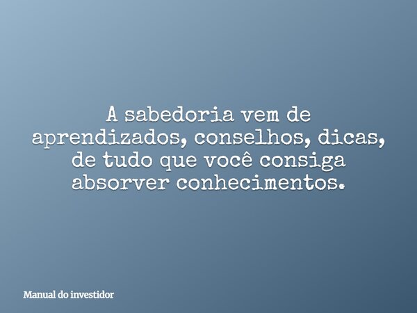 A sabedoria vem de aprendizados, conselhos, dicas, de tudo que você consiga absorver conhecimentos.... Frase de Manual do investidor.