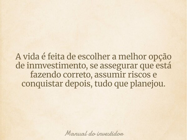 A vida é feita de escolher a melhor opção de inmvestimento, se assegurar que está fazendo correto, assumir riscos e conquistar depois, tudo que planejou.... Frase de Manual do investidor.