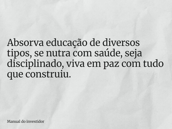 Absorva educação de diversos tipos, se nutra com saúde, seja disciplinado, viva em paz com tudo que construiu.... Frase de Manual do investidor.