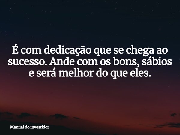 É com dedicação que se chega ao sucesso. Ande com os bons, sábios e será melhor do que eles.... Frase de Manual do investidor.
