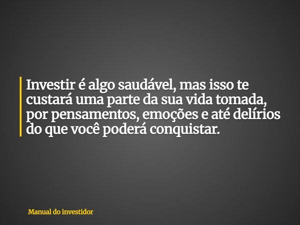 Investir é algo saudável, mas isso te custará uma parte da sua vida tomada, por pensamentos, emoções e até delírios do que você poderá conquistar.... Frase de Manual do investidor.