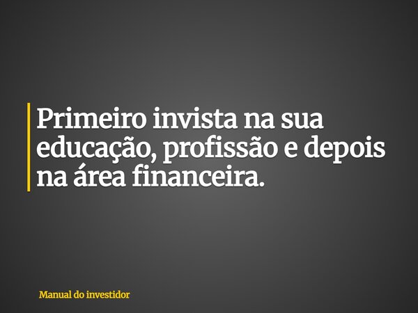 Primeiro invista na sua educação, profissão e depois na área financeira.... Frase de Manual do investidor.