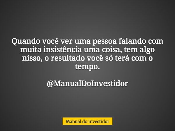 Quando você ver uma pessoa falando com muita insistência uma coisa, tem algo nisso, o resultado você só terá com o tempo. @ManualDoInvestidor... Frase de Manual do investidor.