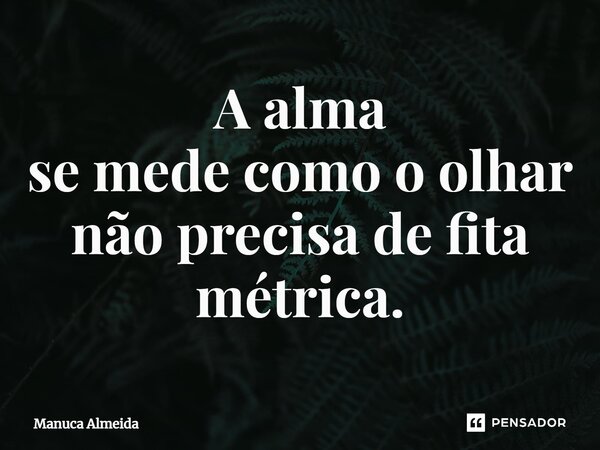 ⁠A alma se mede como o olhar não precisa de fita métrica.... Frase de Manuca Almeida.