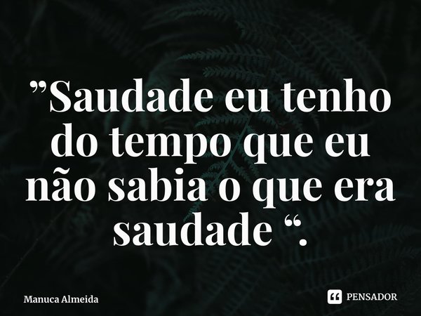 ⁠”Saudade eu tenho do tempo que eu não sabia o que era saudade “.... Frase de Manuca Almeida.