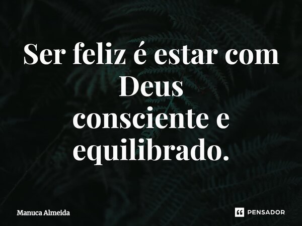 ⁠Ser feliz é estar com Deus consciente e equilibrado.... Frase de Manuca Almeida.