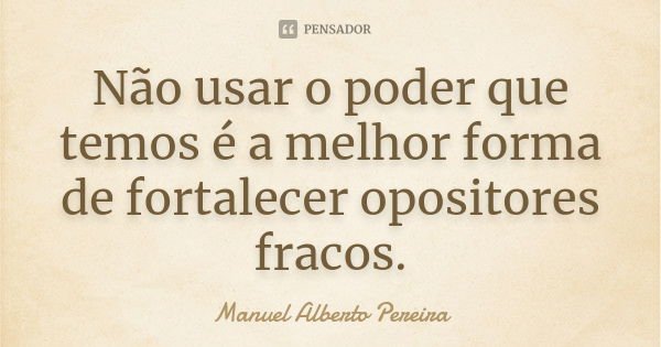 Não usar o poder que temos é a melhor forma de fortalecer opositores fracos.... Frase de Manuel Alberto Pereira.