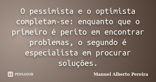 O pessimista e o optimista completam-se: enquanto que o primeiro é perito em encontrar problemas, o segundo é especialista em procurar soluções.... Frase de Manuel Alberto Pereira.