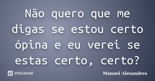 Não quero que me digas se estou certo ópina e eu verei se estas certo, certo?... Frase de Manuel Alexandres.