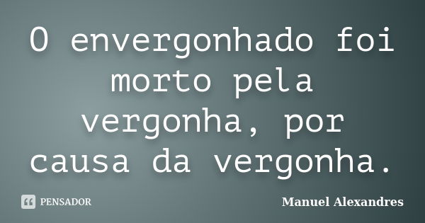 O envergonhado foi morto pela vergonha, por causa da vergonha.... Frase de Manuel Alexandres.