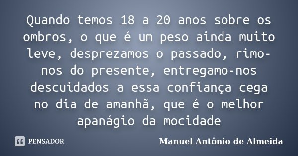 Quando temos 18 a 20 anos sobre os ombros, o que é um peso ainda muito leve, desprezamos o passado, rimo-nos do presente, entregamo-nos descuidados a essa confi... Frase de Manuel Antônio de Almeida.