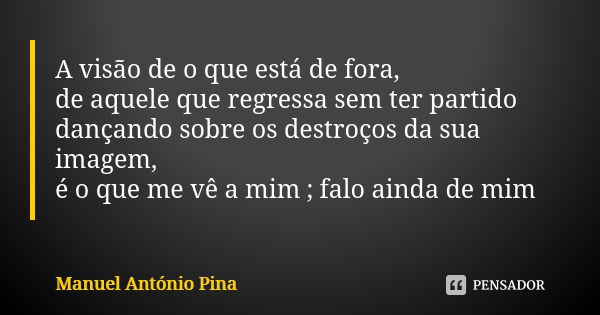 A visão de o que está de fora, de aquele que regressa sem ter partido dançando sobre os destroços da sua imagem, é o que me vê a mim ; falo ainda de mim... Frase de Manuel António Pina.