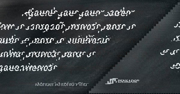 Aquele que quer saber tem o coração pronto para o roubo e para a violência e a alma pronta para o esquecimento... Frase de Manuel António Pina.