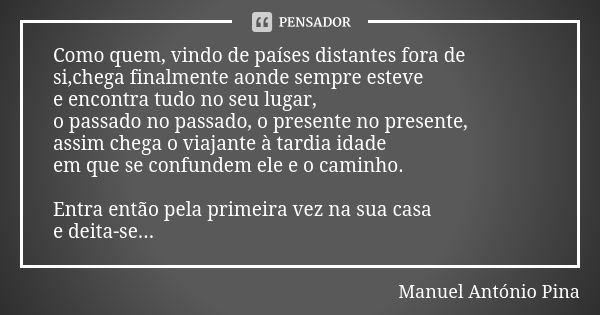 Como quem, vindo de países distantes fora de si,chega finalmente aonde sempre esteve e encontra tudo no seu lugar, o passado no passado, o presente no presente,... Frase de Manuel António Pina.