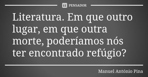 Literatura. Em que outro lugar, em que outra morte, poderíamos nós ter encontrado refúgio?... Frase de Manuel António Pina.