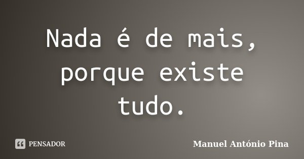 Nada é de mais, porque existe tudo.... Frase de Manuel António Pina.