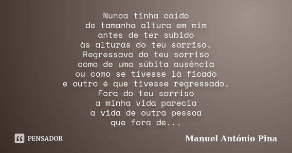 Nunca tinha caído de tamanha altura em mim antes de ter subido às alturas do teu sorriso. Regressava do teu sorriso como de uma súbita ausência ou como se tives... Frase de Manuel António Pina.