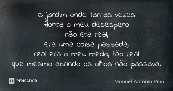 O jardim onde tantas vezes florira o meu desespero não era real, era uma coisa passada; real era o meu medo, tão real que mesmo abrindo os olhos não passava.... Frase de Manuel António Pina.