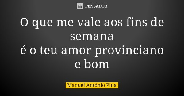 O que me vale aos fins de semana é o teu amor provinciano e bom... Frase de Manuel António Pina.