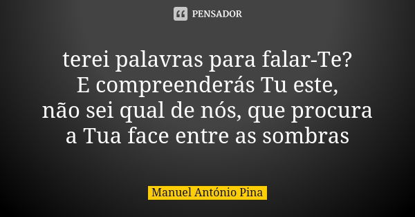 terei palavras para falar-Te? E compreenderás Tu este, não sei qual de nós, que procura a Tua face entre as sombras... Frase de Manuel António Pina.