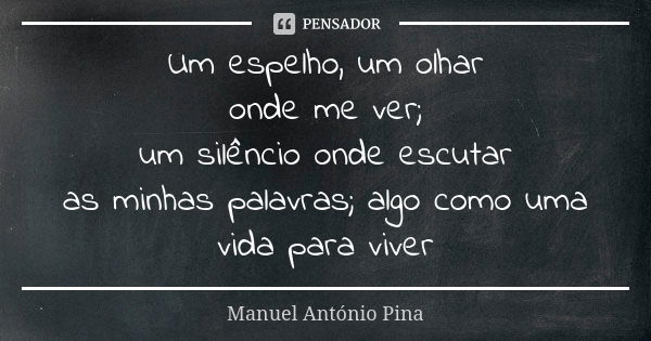 Um espelho, um olhar onde me ver; um silêncio onde escutar as minhas palavras; algo como uma vida para viver... Frase de Manuel António Pina.