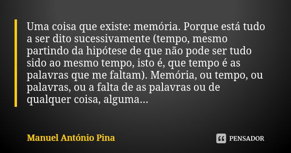 Uma coisa que existe: memória. Porque está tudo a ser dito sucessivamente (tempo, mesmo partindo da hipótese de que não pode ser tudo sido ao mesmo tempo, isto ... Frase de Manuel António Pina.