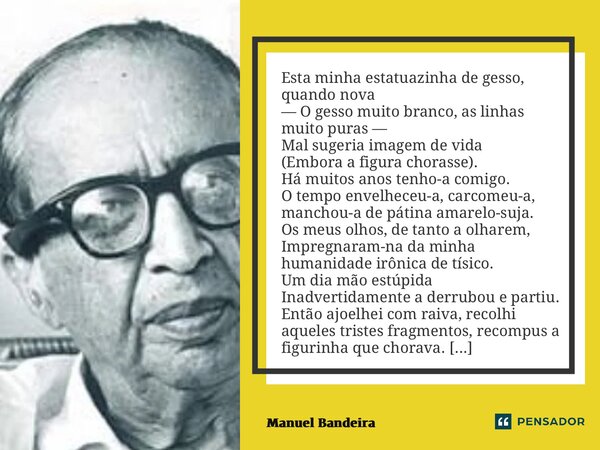 ⁠Esta minha estatuazinha de gesso, quando nova — O gesso muito branco, as linhas muito puras — Mal sugeria imagem de vida (Embora a figura chorasse). Há muitos ... Frase de Manuel Bandeira.