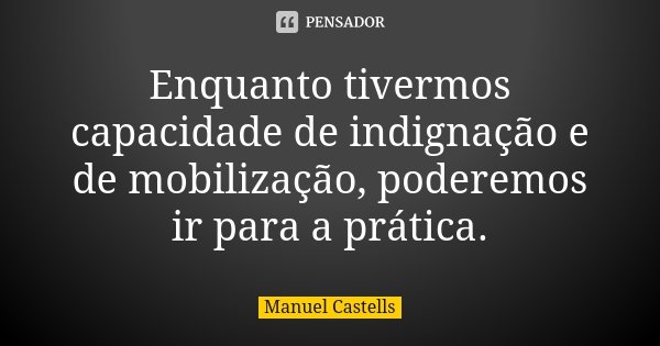 Enquanto tivermos capacidade de indignação e de mobilização, poderemos ir para a prática.... Frase de Manuel Castells.