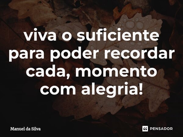 ⁠viva o suficiente para poder recordar cada, momento com alegria!... Frase de Manuel da Silva.