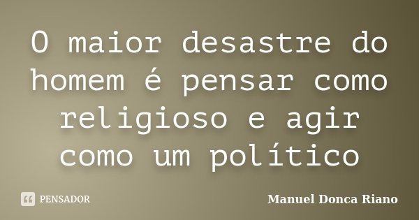 O maior desastre do homem é pensar como religioso e agir como um político... Frase de Manuel Donça Riano.