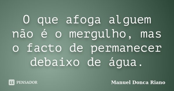 O que afoga alguem não é o mergulho, mas o facto de permanecer debaixo de água.... Frase de Manuel Donça Riano.