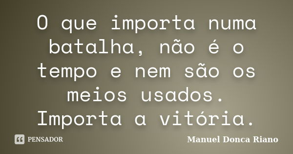 O que importa numa batalha, não é o tempo e nem são os meios usados. Importa a vitória.... Frase de Manuel Donça Riano.