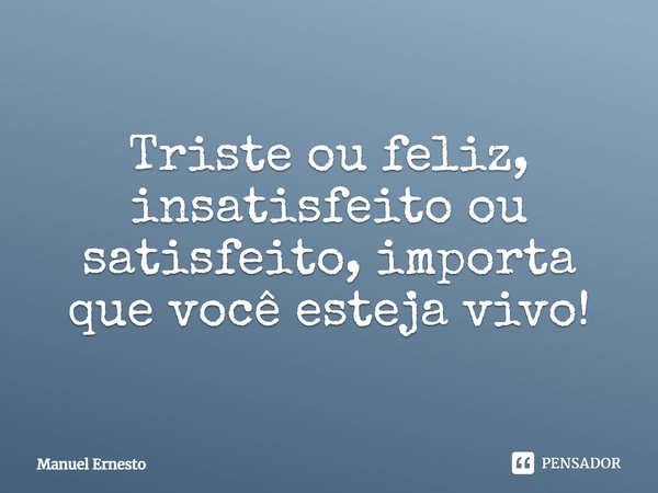 Triste ou feliz, insatisfeito ou satisfeito, importa que você esteja vivo!... Frase de Manuel Ernesto.