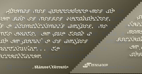 Apenas nos apercebere-mos de quem são os nossos verdadeiros, leais e icondicionais amigos, no momento exato, em que toda a sociedade em geral e os amigos em par... Frase de Manuel Ferreira.