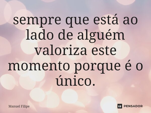 ⁠sempre que está ao lado de alguém valoriza este momento porque é o único.... Frase de Manuel Filipe.