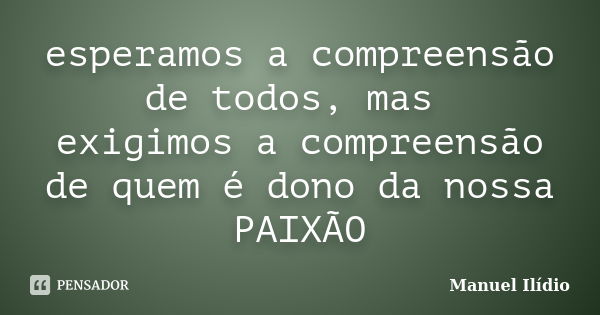 esperamos a compreensão de todos, mas exigimos a compreensão de quem é dono da nossa PAIXÃO... Frase de Manuel Ilídio.