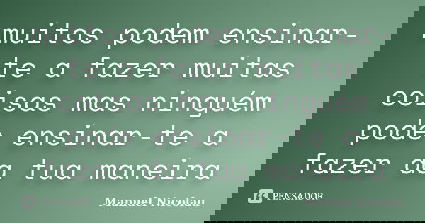 muitos podem ensinar-te a fazer muitas coisas mas ninguém pode ensinar-te a fazer da tua maneira... Frase de Manuel Nicolau.