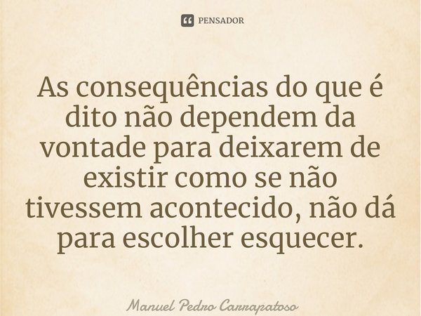 ⁠As consequências do que é dito não dependem da vontade para deixarem de existir como se não tivessem acontecido, não dá para escolher esquecer.... Frase de Manuel Pedro Carrapatoso.