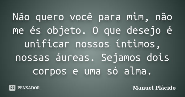 Não quero você para mim, não me és objeto. O que desejo é unificar nossos íntimos, nossas áureas. Sejamos dois corpos e uma só alma.... Frase de Manuel Plácido.